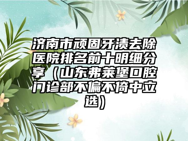 济南市顽固牙渍去除医院排名前十明细分享（山东弗莱堡口腔门诊部不偏不倚中立选）