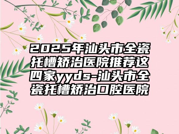 2025年汕头市全瓷托槽矫治医院推荐这四家yyds-汕头市全瓷托槽矫治口腔医院