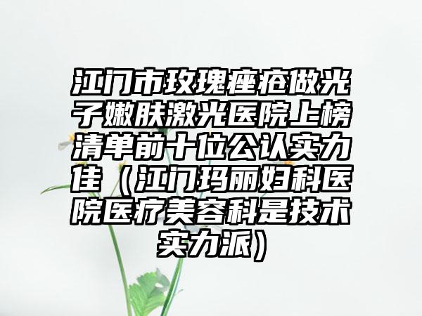 江门市玫瑰痤疮做光子嫩肤激光医院上榜清单前十位公认实力佳（江门玛丽妇科医院医疗美容科是技术实力派）