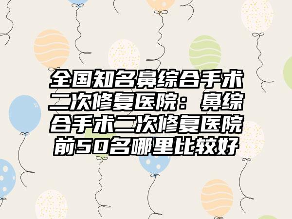 全国知名鼻综合手术二次修复医院：鼻综合手术二次修复医院前50名哪里比较好