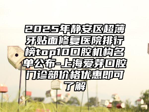 2025年静安区超薄牙贴面修复医院排行榜top10口腔机构名单公布-上海爱芽口腔门诊部价格优惠即可了解