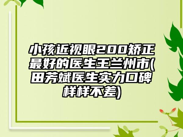 小孩近视眼200矫正最好的医生王兰州市(田芳斌医生实力口碑样样不差)