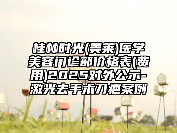 桂林时光(美莱)医学美容门诊部价格表(费用)2025对外公示-激光去手术刀疤案例
