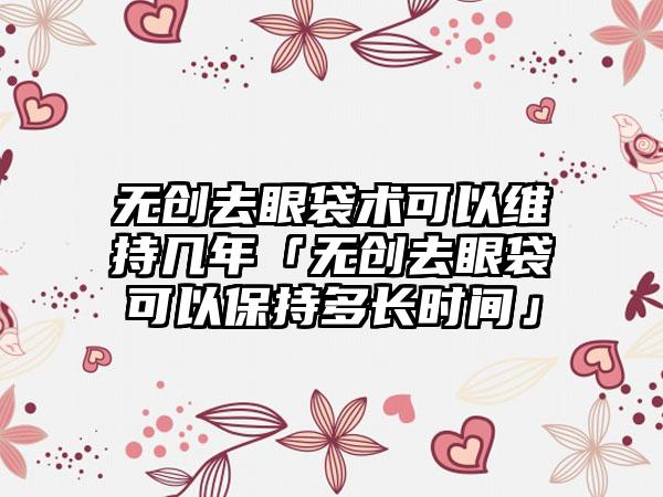 无创去眼袋术可以维持几年「无创去眼袋可以保持多长时间」