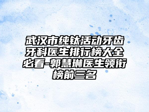 武汉市纯钛活动牙齿牙科医生排行榜大全必看-郭慧琳医生领衔榜前三名