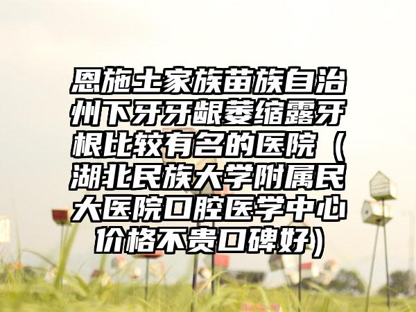 恩施土家族苗族自治州下牙牙龈萎缩露牙根比较有名的医院（湖北民族大学附属民大医院口腔医学中心价格不贵口碑好）