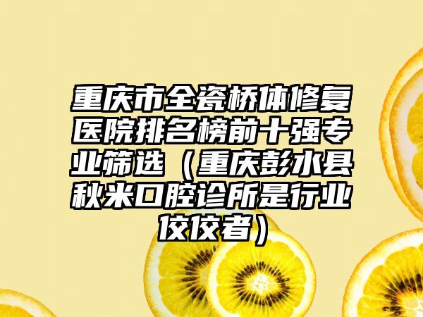重庆市全瓷桥体修复医院排名榜前十强专业筛选（重庆彭水县秋米口腔诊所是行业佼佼者）