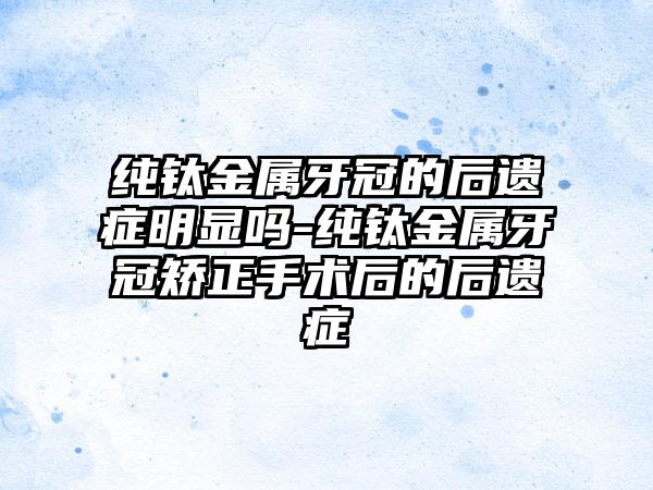 纯钛金属牙冠的后遗症明显吗-纯钛金属牙冠矫正手术后的后遗症