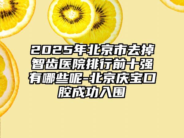 2025年北京市去掉智齿医院排行前十强有哪些呢-北京庆宝口腔成功入围