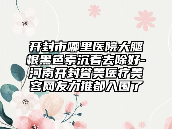 开封市哪里医院大腿根黑色素沉着去除好-河南开封誉美医疗美容网友力推都入围了