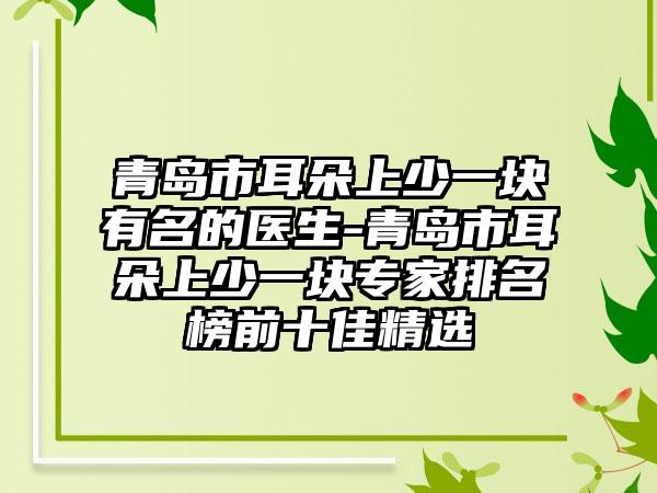 青岛市耳朵上少一块有名的医生-青岛市耳朵上少一块专家排名榜前十佳精选