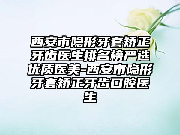 西安市隐形牙套矫正牙齿医生排名榜严选优质医美-西安市隐形牙套矫正牙齿口腔医生