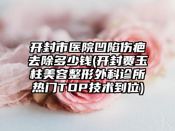 开封市医院凹陷伤疤去除多少钱(开封贾玉柱美容整形外科诊所热门TOP技术到位)