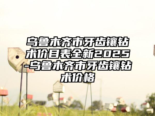 乌鲁木齐市牙齿镶钻术价目表全新2025-乌鲁木齐市牙齿镶钻术价格