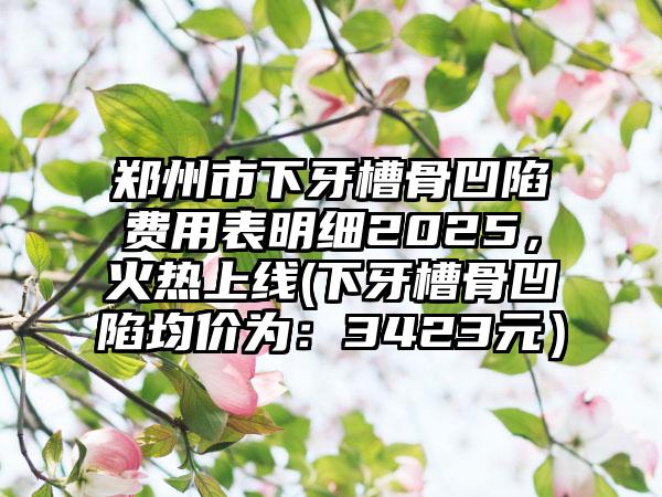 郑州市下牙槽骨凹陷费用表明细2025，火热上线(下牙槽骨凹陷均价为：3423元）