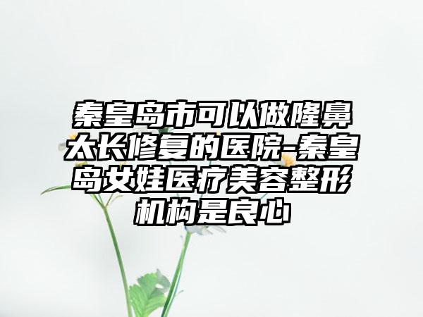 秦皇岛市可以做隆鼻太长修复的医院-秦皇岛女娃医疗美容整形机构是良心