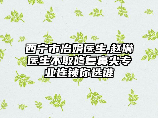 西宁市冶娟医生,赵琳医生不取修复鼻尖专业连锁你选谁