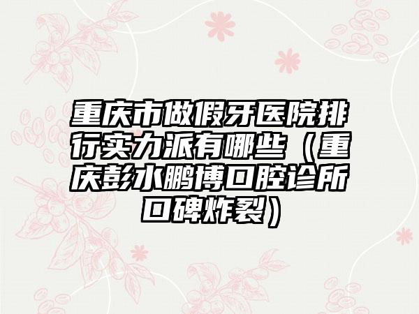 重庆市做假牙医院排行实力派有哪些（重庆彭水鹏博口腔诊所口碑炸裂）