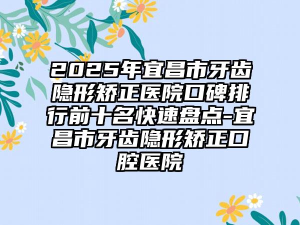 2025年宜昌市牙齿隐形矫正医院口碑排行前十名快速盘点-宜昌市牙齿隐形矫正口腔医院