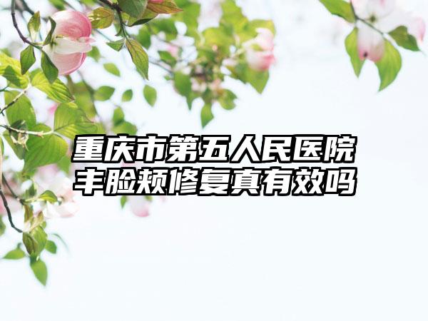 重庆市第五人民医院丰脸颊修复真有效吗