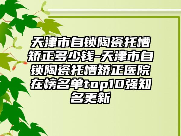 天津市自锁陶瓷托槽矫正多少钱-天津市自锁陶瓷托槽矫正医院在榜名单top10强知名更新