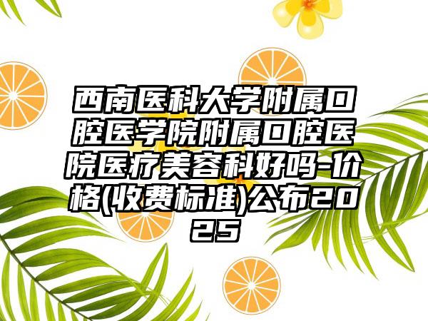 西南医科大学附属口腔医学院附属口腔医院医疗美容科好吗-价格(收费标准)公布2025