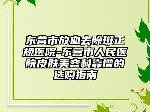东营市放血去除斑正规医院-东营市人民医院皮肤美容科靠谱的选购指南
