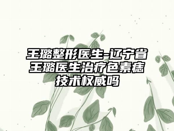 王璐整形医生-辽宁省王璐医生治疗色素痣技术权威吗