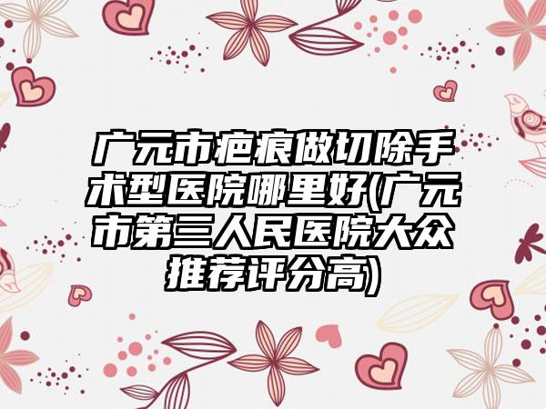 广元市疤痕做切除手术型医院哪里好(广元市第三人民医院大众推荐评分高)