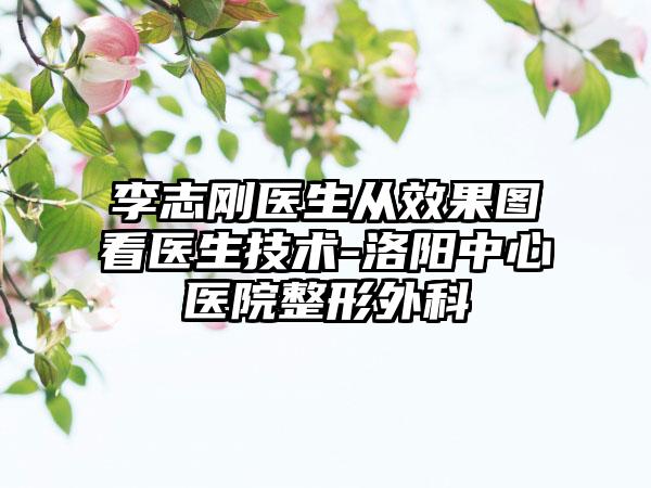 李志刚医生从效果图看医生技术-洛阳中心医院整形外科