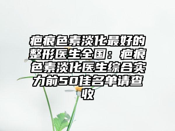 疤痕色素淡化最好的整形医生全国：疤痕色素淡化医生综合实力前50佳名单请查收