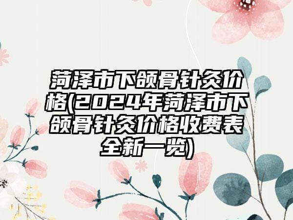 菏泽市下颌骨针灸价格(2024年菏泽市下颌骨针灸价格收费表全新一览)