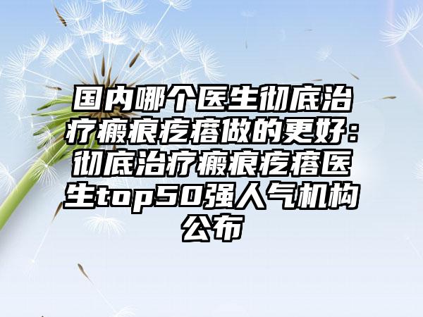 国内哪个医生彻底治疗瘢痕疙瘩做的更好：彻底治疗瘢痕疙瘩医生top50强人气机构公布