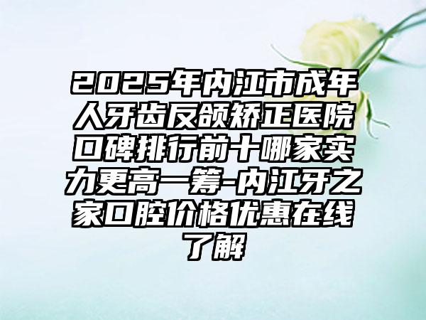 2025年内江市成年人牙齿反颌矫正医院口碑排行前十哪家实力更高一筹-内江牙之家口腔价格优惠在线了解