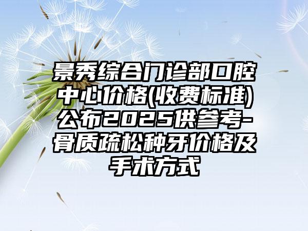 景秀综合门诊部口腔中心价格(收费标准)公布2025供参考-骨质疏松种牙价格及手术方式