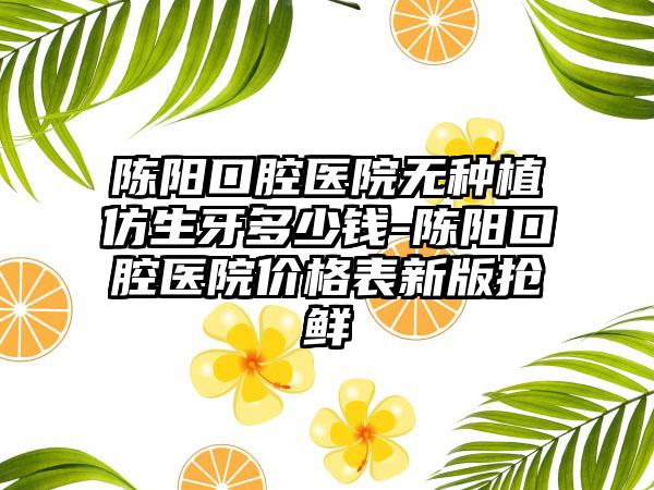陈阳口腔医院无种植仿生牙多少钱-陈阳口腔医院价格表新版抢鲜