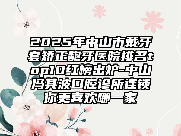 2025年中山市戴牙套矫正龅牙医院排名top10红榜出炉-中山冯其波口腔诊所连锁你更喜欢哪一家