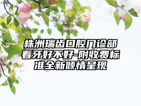 株洲瑞齿口腔门诊部看牙好不好-附收费标准全新倾情呈现