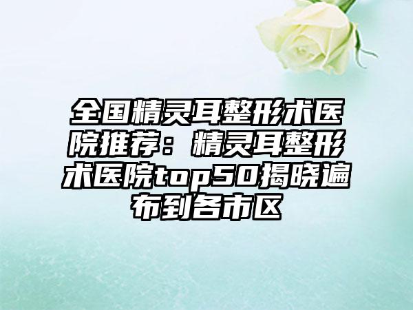 全国精灵耳整形术医院推荐：精灵耳整形术医院top50揭晓遍布到各市区