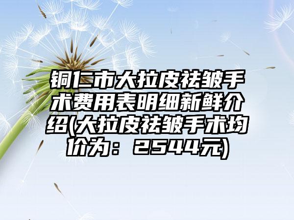 铜仁市大拉皮祛皱手术费用表明细新鲜介绍(大拉皮祛皱手术均价为：2544元)