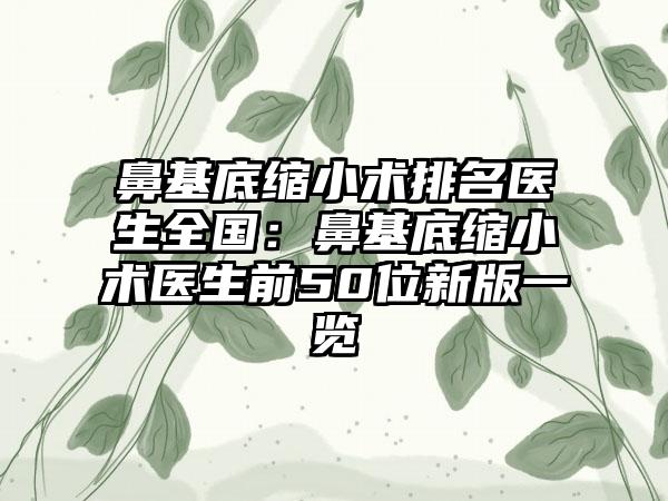 鼻基底缩小术排名医生全国：鼻基底缩小术医生前50位新版一览