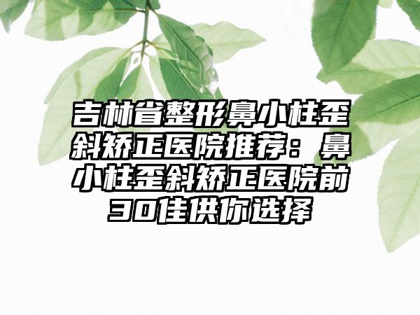 吉林省整形鼻小柱歪斜矫正医院推荐：鼻小柱歪斜矫正医院前30佳供你选择