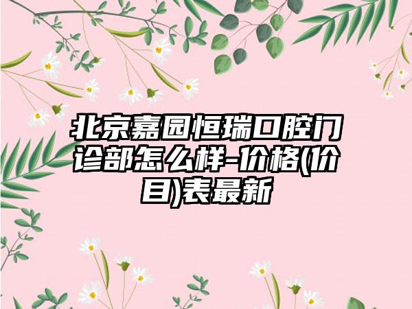 北京嘉园恒瑞口腔门诊部怎么样-价格(价目)表最新