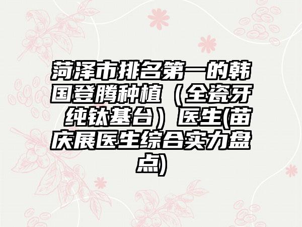 菏泽市排名第一的韩国登腾种植（全瓷牙 纯钛基台）医生(苗庆展医生综合实力盘点)