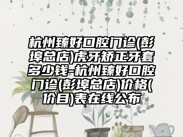 杭州臻好口腔门诊(彭埠总店)虎牙矫正牙套多少钱-杭州臻好口腔门诊(彭埠总店)价格(价目)表在线公布