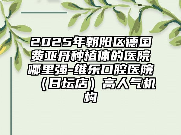 2025年朝阳区德国费亚丹种植体的医院哪里强-维乐口腔医院（日坛店）高人气机构