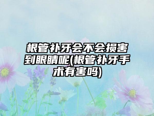 根管补牙会不会损害到眼睛呢(根管补牙手术有害吗)