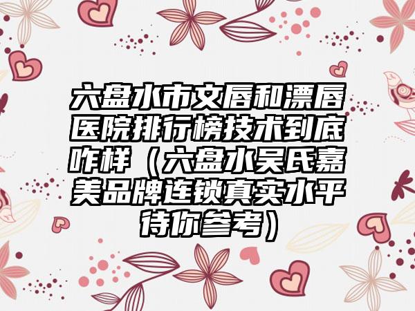 六盘水市文唇和漂唇医院排行榜技术到底咋样（六盘水吴氏嘉美品牌连锁真实水平待你参考）