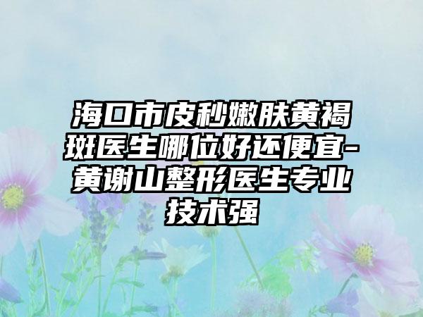 海口市皮秒嫩肤黄褐斑医生哪位好还便宜-黄谢山整形医生专业技术强