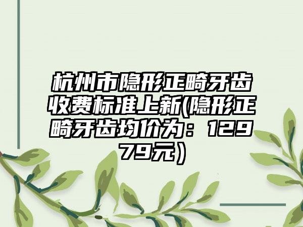 杭州市隐形正畸牙齿收费标准上新(隐形正畸牙齿均价为：12979元）